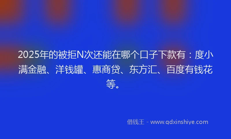 2025年的被拒N次还能在哪个口子下款有：度小满金融、洋钱罐、惠商贷、东方汇、百度有钱花等。