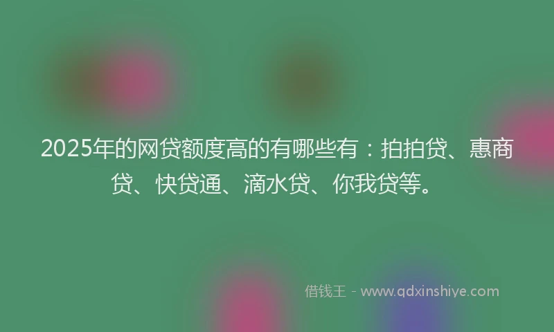 2025年的网贷额度高的有哪些有：拍拍贷、惠商贷、快贷通、滴水贷、你我贷等。