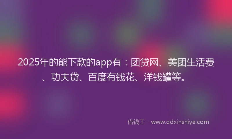 2025年的能下款的app有：团贷网、美团生活费、功夫贷、百度有钱花、洋钱罐等。