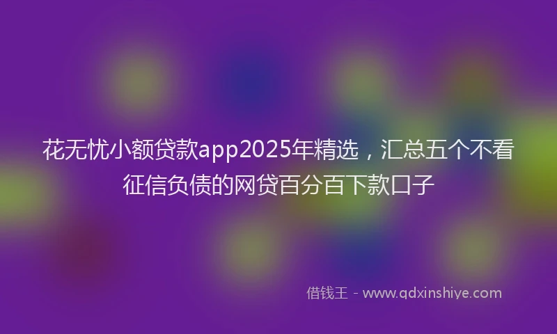 花无忧小额贷款app2025年精选，汇总五个不看征信负债的网贷百分百下款口子