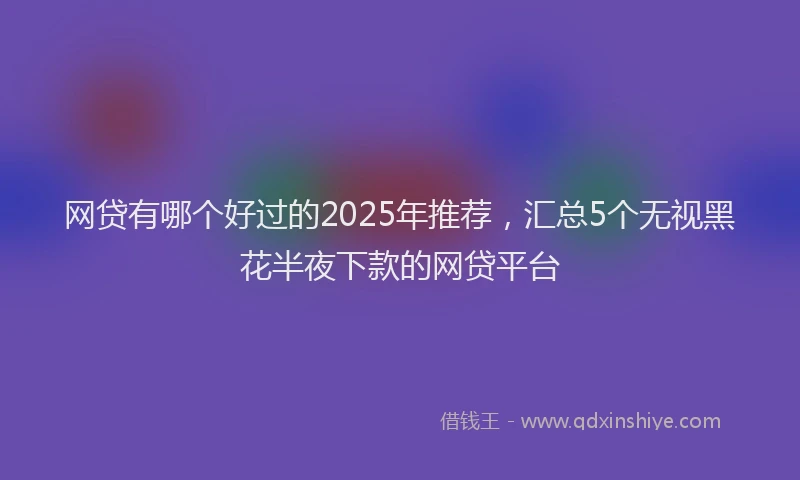 网贷有哪个好过的2025年推荐，汇总5个无视黑花半夜下款的网贷平台