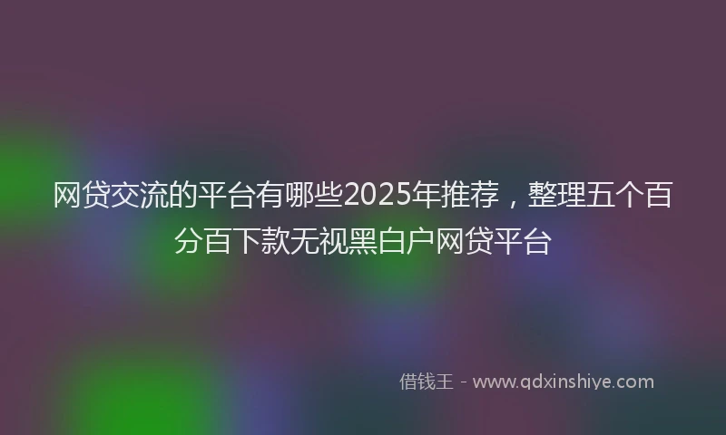 网贷交流的平台有哪些2025年推荐，整理五个百分百下款无视黑白户网贷平台