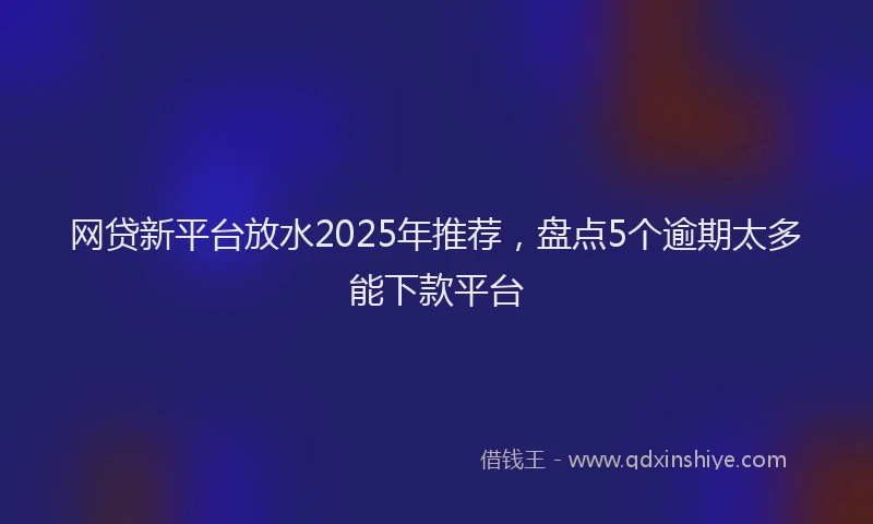 网贷新平台放水2025年推荐，盘点5个逾期太多能下款平台