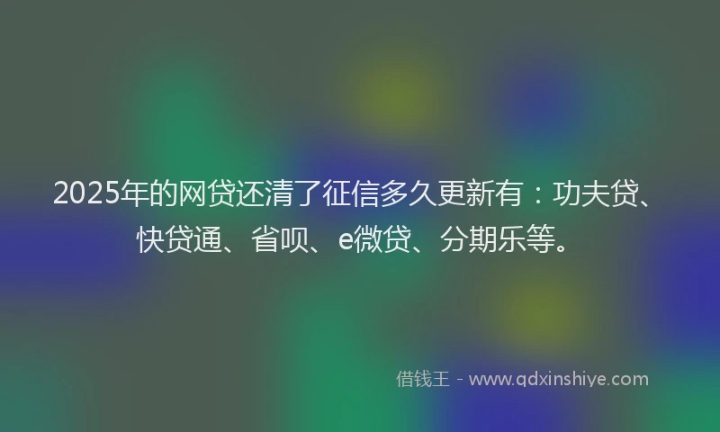 2025年的网贷还清了征信多久更新有：功夫贷、快贷通、省呗、e微贷、分期乐等。