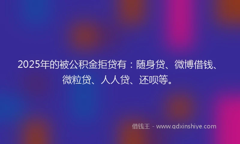 2025年的被公积金拒贷有：随身贷、微博借钱、微粒贷、人人贷、还呗等。