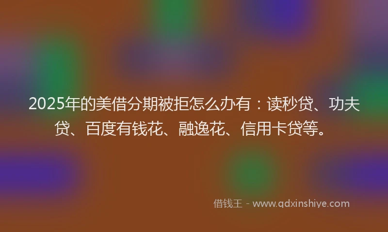 2025年的美借分期被拒怎么办有：读秒贷、功夫贷、百度有钱花、融逸花、信用卡贷等。