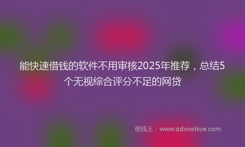 能快速借钱的软件不用审核2025年推荐，总结5个无视综合评分不足的网贷