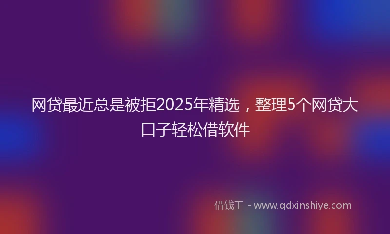 网贷最近总是被拒2025年精选，整理5个网贷大口子轻松借软件