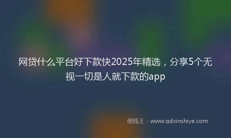 网贷什么平台好下款快2025年精选，分享5个无视一切是人就下款的app