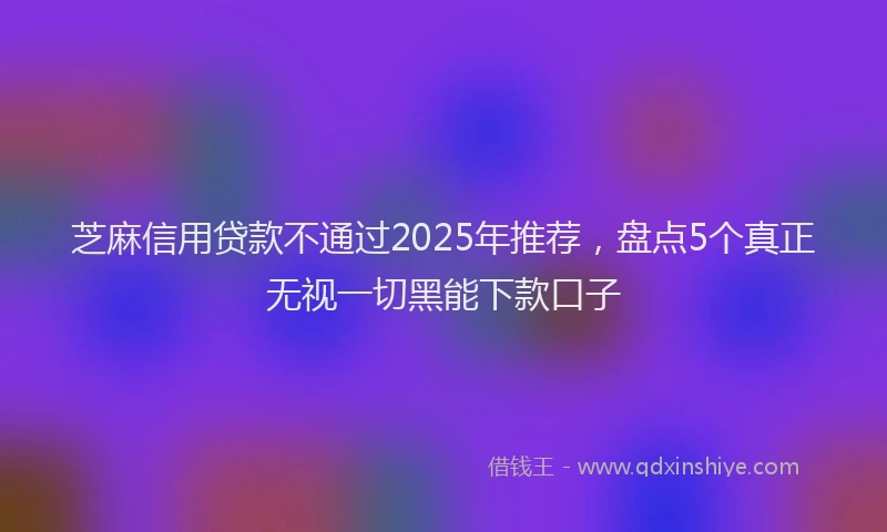 芝麻信用贷款不通过2025年推荐，盘点5个真正无视一切黑能下款口子