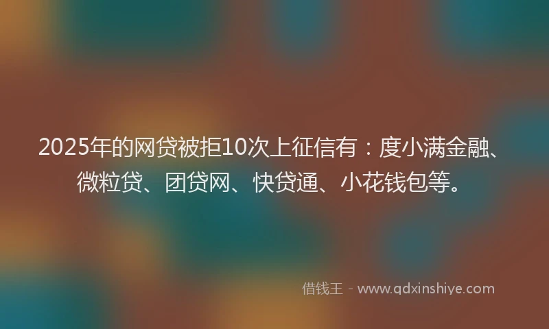 2025年的网贷被拒10次上征信有：度小满金融、微粒贷、团贷网、快贷通、小花钱包等。
