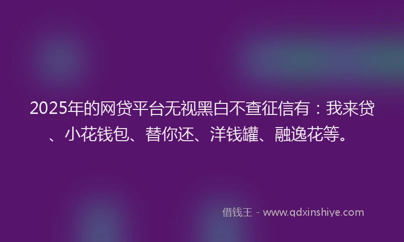 2025年的网贷平台无视黑白不查征信有：我来贷、小花钱包、替你还、洋钱罐、融逸花等。