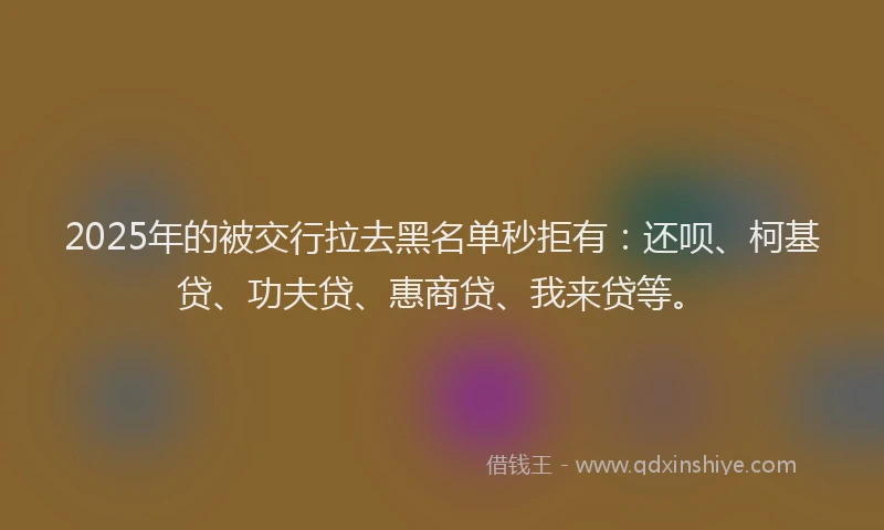 2025年的被交行拉去黑名单秒拒有：还呗、柯基贷、功夫贷、惠商贷、我来贷等。