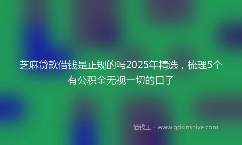 芝麻贷款借钱是正规的吗2025年精选，梳理5个有公积金无视一切的口子