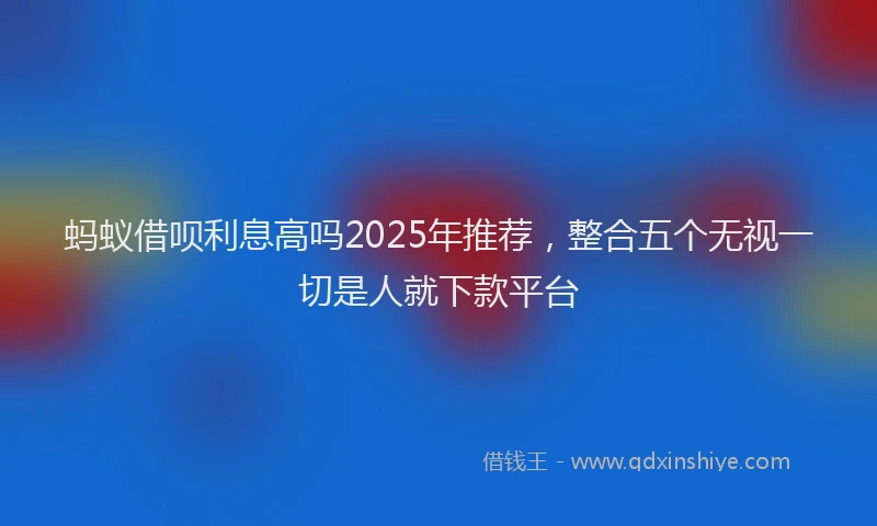 蚂蚁借呗利息高吗2025年推荐，整合五个无视一切是人就下款平台