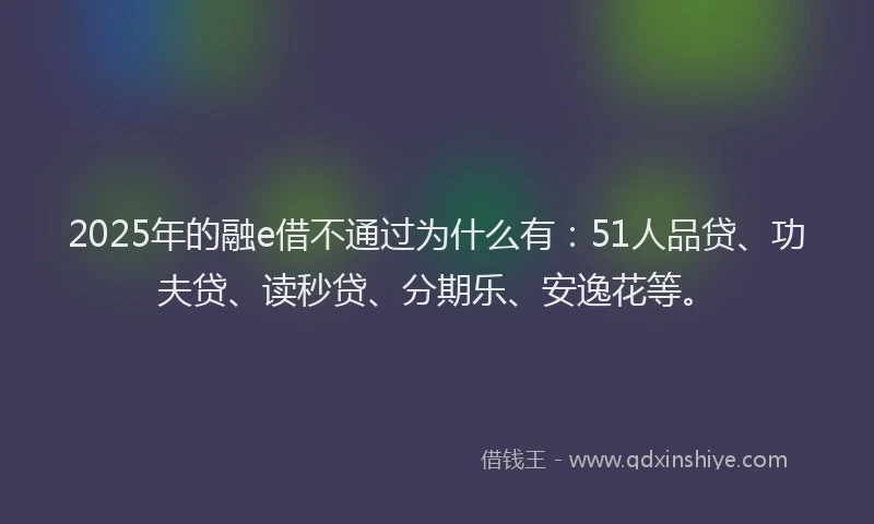 2025年的融e借不通过为什么有：51人品贷、功夫贷、读秒贷、分期乐、安逸花等。