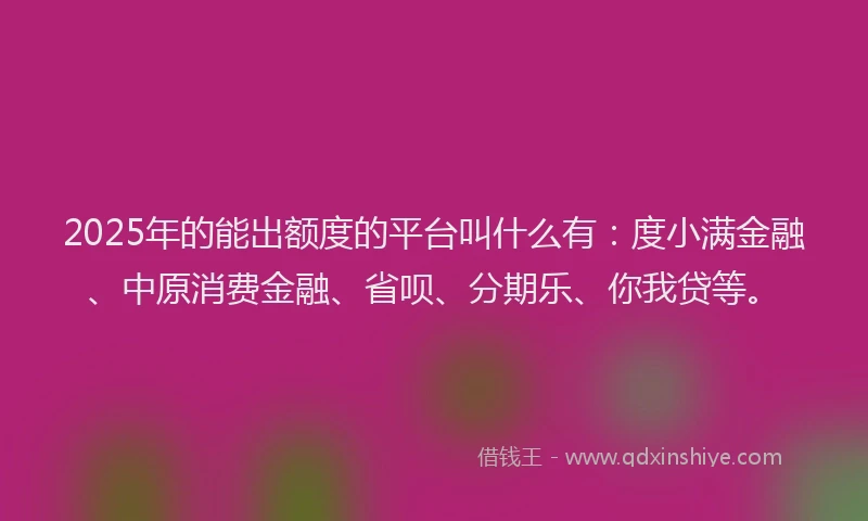 2025年的能出额度的平台叫什么有：度小满金融、中原消费金融、省呗、分期乐、你我贷等。