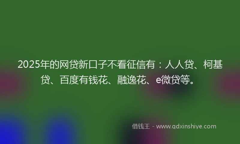 2025年的网贷新口子不看征信有：人人贷、柯基贷、百度有钱花、融逸花、e微贷等。