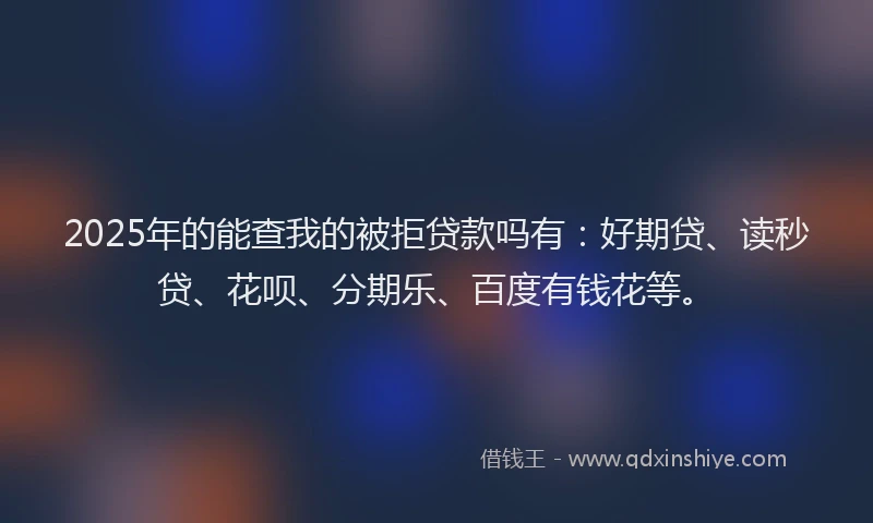 2025年的能查我的被拒贷款吗有：好期贷、读秒贷、花呗、分期乐、百度有钱花等。