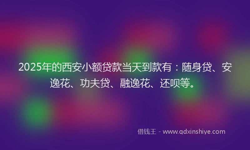 2025年的西安小额贷款当天到款有：随身贷、安逸花、功夫贷、融逸花、还呗等。