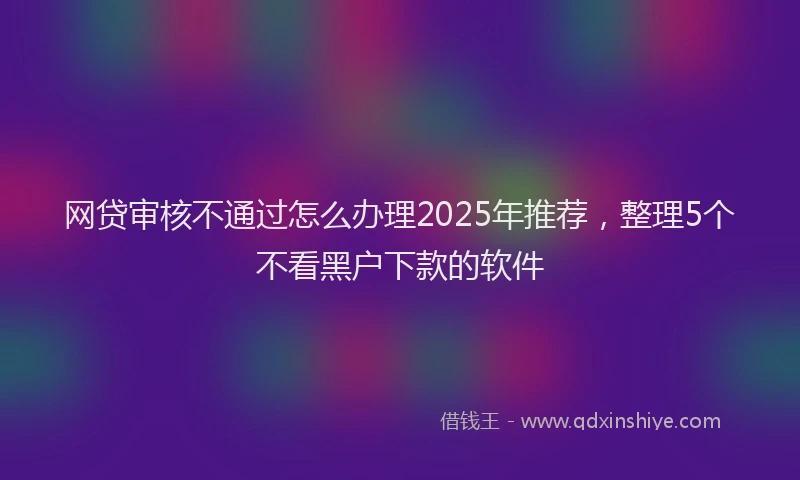 网贷审核不通过怎么办理2025年推荐，整理5个不看黑户下款的软件