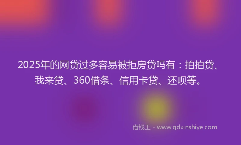 2025年的网贷过多容易被拒房贷吗有：拍拍贷、我来贷、360借条、信用卡贷、还呗等。