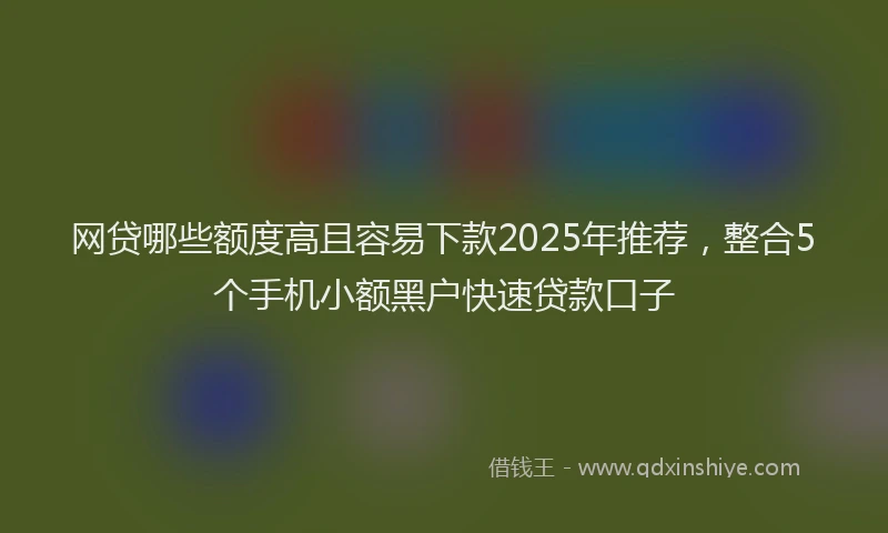 网贷哪些额度高且容易下款2025年推荐，整合5个手机小额黑户快速贷款口子