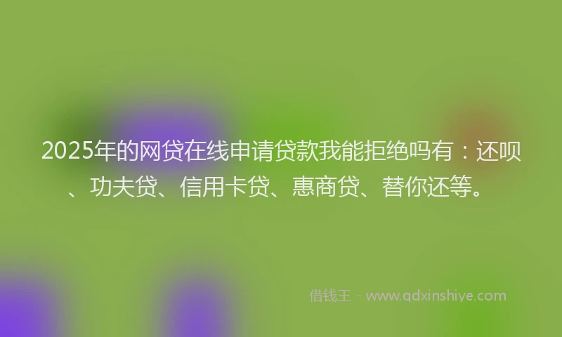 2025年的网贷在线申请贷款我能拒绝吗有：还呗、功夫贷、信用卡贷、惠商贷、替你还等。