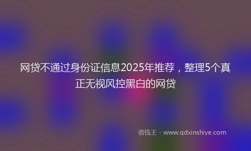 网贷不通过身份证信息2025年推荐，整理5个真正无视风控黑白的网贷