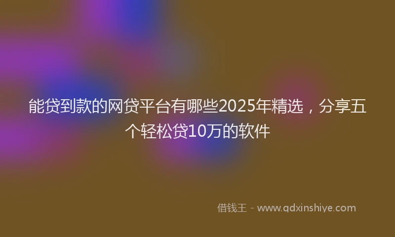能贷到款的网贷平台有哪些2025年精选，分享五个轻松贷10万的软件