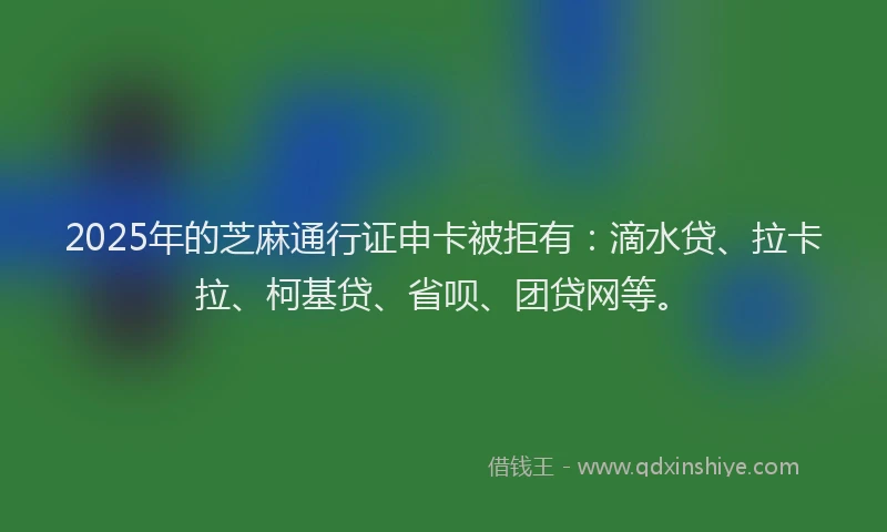 2025年的芝麻通行证申卡被拒有：滴水贷、拉卡拉、柯基贷、省呗、团贷网等。
