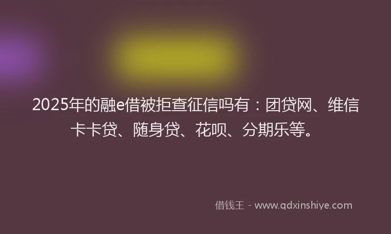 2025年的融e借被拒查征信吗有：团贷网、维信卡卡贷、随身贷、花呗、分期乐等。