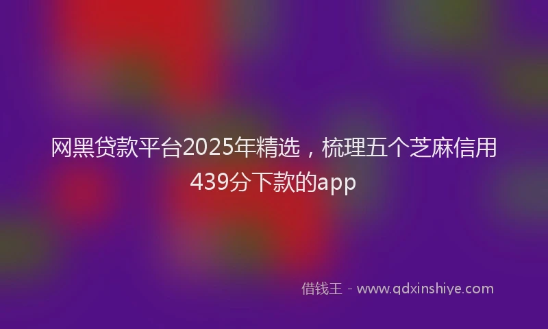网黑贷款平台2025年精选，梳理五个芝麻信用439分下款的app