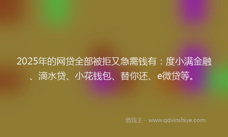 2025年的网贷全部被拒又急需钱有：度小满金融、滴水贷、小花钱包、替你还、e微贷等。