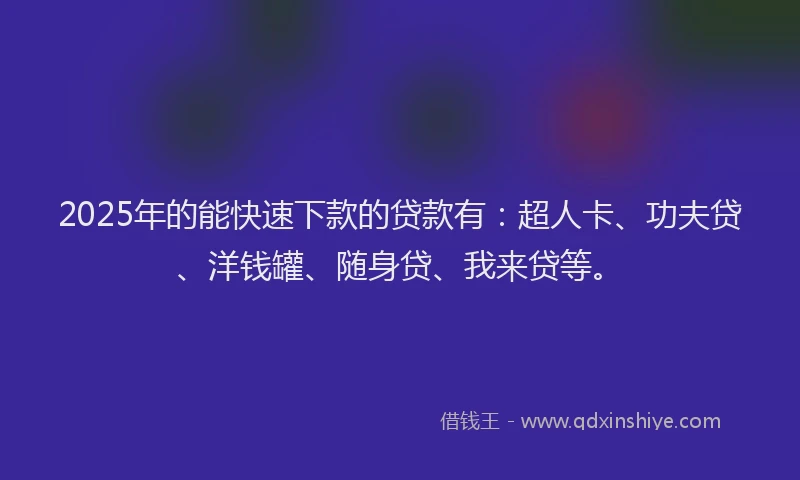 2025年的能快速下款的贷款有：超人卡、功夫贷、洋钱罐、随身贷、我来贷等。
