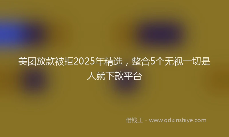 美团放款被拒2025年精选，整合5个无视一切是人就下款平台