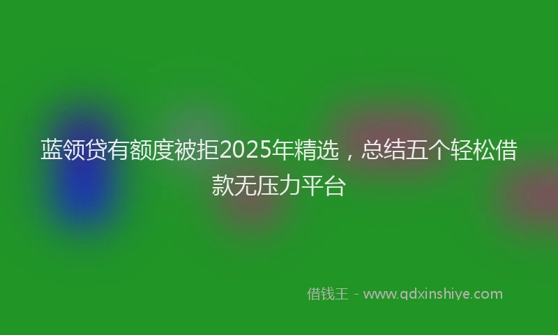 蓝领贷有额度被拒2025年精选，总结五个轻松借款无压力平台