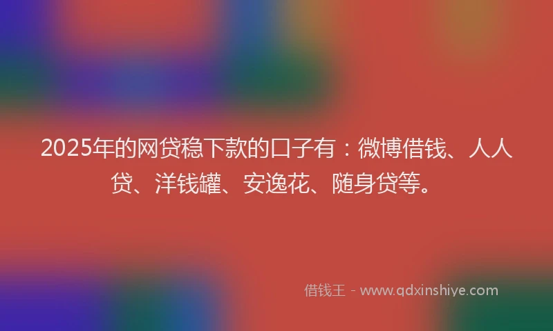 2025年的网贷稳下款的口子有：微博借钱、人人贷、洋钱罐、安逸花、随身贷等。