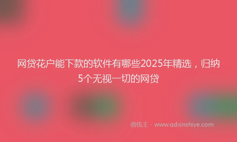 网贷花户能下款的软件有哪些2025年精选，归纳5个无视一切的网贷