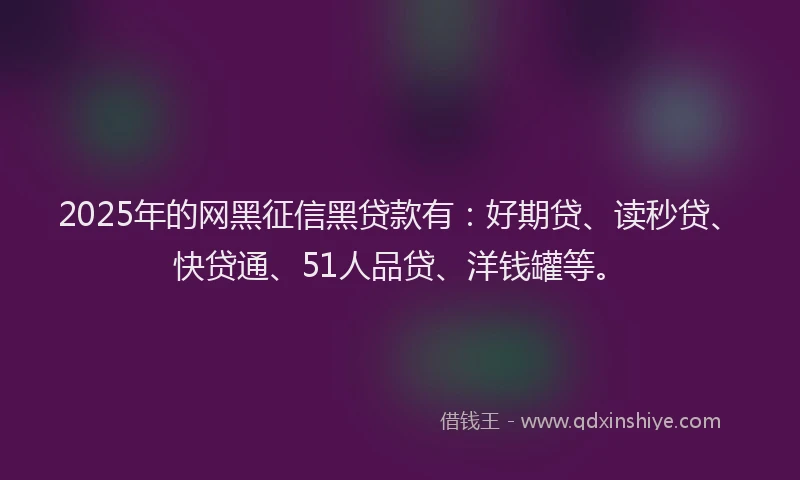 2025年的网黑征信黑贷款有：好期贷、读秒贷、快贷通、51人品贷、洋钱罐等。