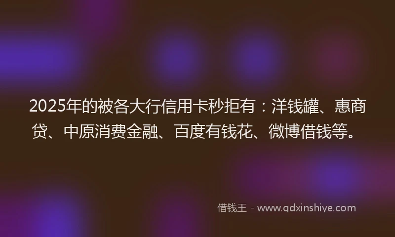 2025年的被各大行信用卡秒拒有：洋钱罐、惠商贷、中原消费金融、百度有钱花、微博借钱等。