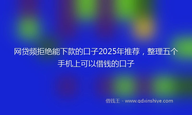 网贷频拒绝能下款的口子2025年推荐，整理五个手机上可以借钱的口子