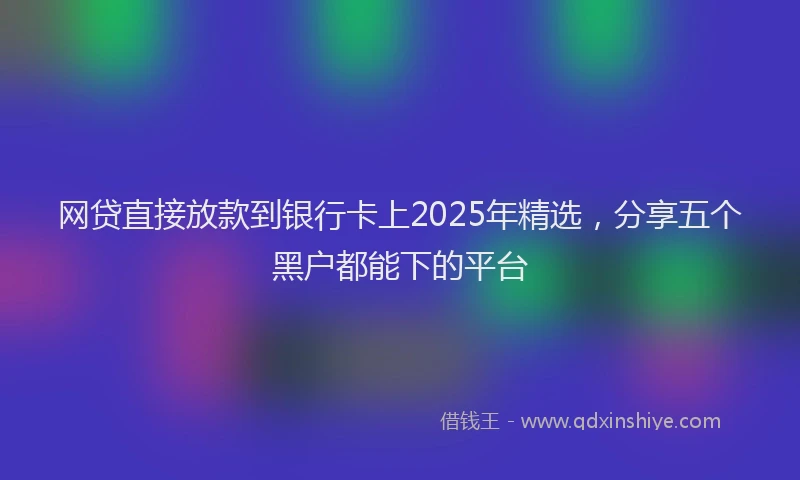 网贷直接放款到银行卡上2025年精选，分享五个黑户都能下的平台