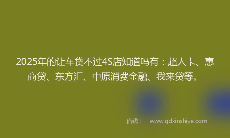 2025年的让车贷不过4S店知道吗有：超人卡、惠商贷、东方汇、中原消费金融、我来贷等。