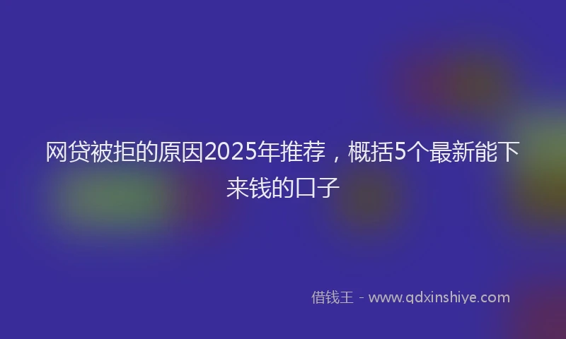 网贷被拒的原因2025年推荐，概括5个最新能下来钱的口子