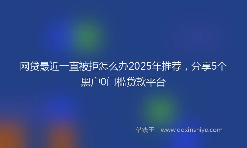 网贷最近一直被拒怎么办2025年推荐，分享5个黑户0门槛贷款平台