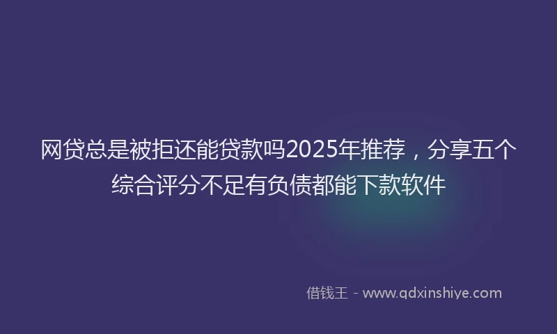 网贷总是被拒还能贷款吗2025年推荐，分享五个综合评分不足有负债都能下款软件