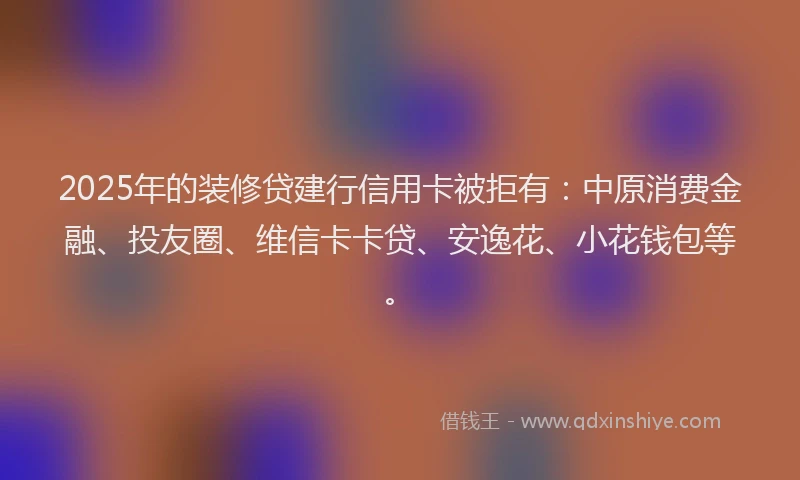 2025年的装修贷建行信用卡被拒有：中原消费金融、投友圈、维信卡卡贷、安逸花、小花钱包等。