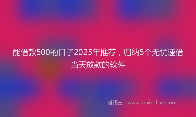 能借款500的口子2025年推荐，归纳5个无忧速借当天放款的软件