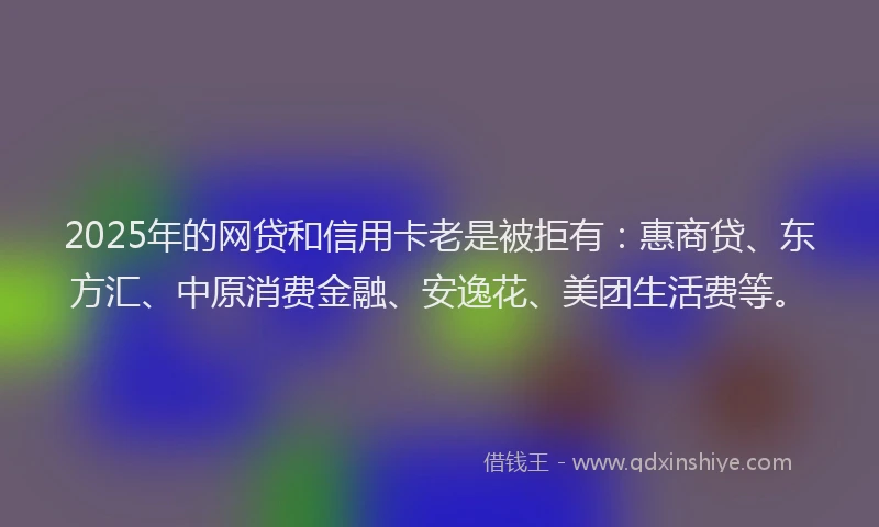 2025年的网贷和信用卡老是被拒有：惠商贷、东方汇、中原消费金融、安逸花、美团生活费等。